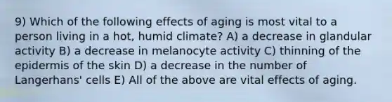 9) Which of the following effects of aging is most vital to a person living in a hot, humid climate? A) a decrease in glandular activity B) a decrease in melanocyte activity C) thinning of the epidermis of the skin D) a decrease in the number of Langerhans' cells E) All of the above are vital effects of aging.