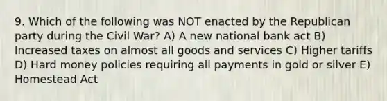 9. Which of the following was NOT enacted by the Republican party during the Civil War? A) A new national bank act B) Increased taxes on almost all goods and services C) Higher tariffs D) Hard money policies requiring all payments in gold or silver E) Homestead Act