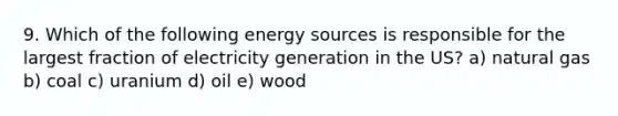 9. Which of the following energy sources is responsible for the largest fraction of electricity generation in the US? a) natural gas b) coal c) uranium d) oil e) wood