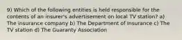 9) Which of the following entities is held responsible for the contents of an insurer's advertisement on local TV station? a) The insurance company b) The Department of Insurance c) The TV station d) The Guaranty Association