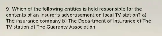 9) Which of the following entities is held responsible for the contents of an insurer's advertisement on local TV station? a) The insurance company b) The Department of Insurance c) The TV station d) The Guaranty Association