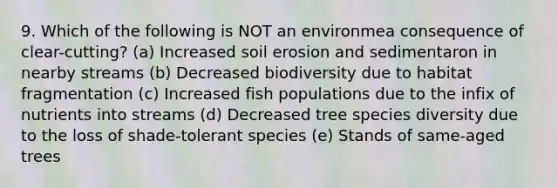 9. Which of the following is NOT an environmea consequence of clear-cutting? (a) Increased soil erosion and sedimentaron in nearby streams (b) Decreased biodiversity due to habitat fragmentation (c) Increased fish populations due to the infix of nutrients into streams (d) Decreased tree species diversity due to the loss of shade-tolerant species (e) Stands of same-aged trees