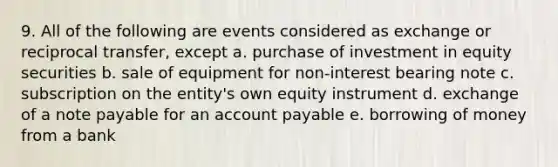 9. All of the following are events considered as exchange or reciprocal transfer, except a. purchase of investment in equity securities b. sale of equipment for non-interest bearing note c. subscription on the entity's own equity instrument d. exchange of a note payable for an account payable e. borrowing of money from a bank