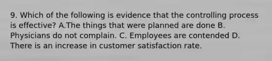 9. Which of the following is evidence that the controlling process is effective? A.The things that were planned are done B. Physicians do not complain. C. Employees are contended D. There is an increase in customer satisfaction rate.