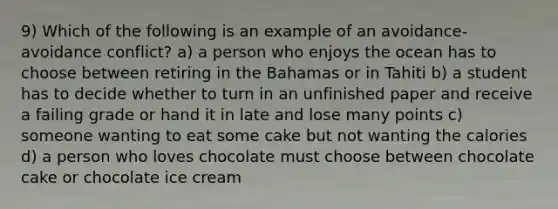 9) Which of the following is an example of an avoidance-avoidance conflict? a) a person who enjoys the ocean has to choose between retiring in the Bahamas or in Tahiti b) a student has to decide whether to turn in an unfinished paper and receive a failing grade or hand it in late and lose many points c) someone wanting to eat some cake but not wanting the calories d) a person who loves chocolate must choose between chocolate cake or chocolate ice cream