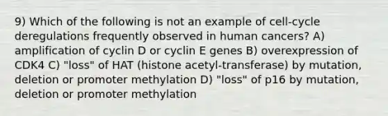 9) Which of the following is not an example of cell-cycle deregulations frequently observed in human cancers? A) amplification of cyclin D or cyclin E genes B) overexpression of CDK4 C) "loss" of HAT (histone acetyl-transferase) by mutation, deletion or promoter methylation D) "loss" of p16 by mutation, deletion or promoter methylation