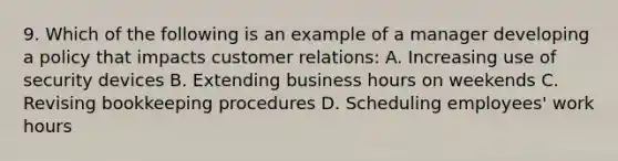 9. Which of the following is an example of a manager developing a policy that impacts customer relations: A. Increasing use of security devices B. Extending business hours on weekends C. Revising bookkeeping procedures D. Scheduling employees' work hours