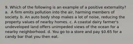 9. Which of the following is an example of a positive externality? ​ a. ​ A firm emits pollution into the air, harming members of society. b. ​An auto body shop makes a lot of noise, reducing the property values of nearby homes. c. ​A coastal dairy farmer's undeveloped land offers unimpeded views of the ocean for a nearby neighborhood. d. ​You go to a store and pay 0.65 for a candy bar that you then eat.