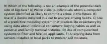 9) Which of the following is not an example of the potential dark side of big data? A) Police visits to individuals whom a computer system identified as likely to commit a crime in the future. B) Use of a device installed in a car to analyze driving habits. C) Use of a predictive modeling system that predicts life expectancy by using data about individual consumers' buying habits as well as personal and family medical histories. D) Use of computerized systems to filter and hire job applicants. E) Analyzing data from sensors installed in local parks to monitor soil moisture.