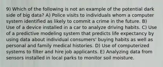 9) Which of the following is not an example of the potential dark side of big data? A) Police visits to individuals whom a computer system identified as likely to commit a crime in the future. B) Use of a device installed in a car to analyze driving habits. C) Use of a predictive modeling system that predicts life expectancy by using data about individual consumers' buying habits as well as personal and family medical histories. D) Use of computerized systems to filter and hire job applicants. E) Analyzing data from sensors installed in local parks to monitor soil moisture.