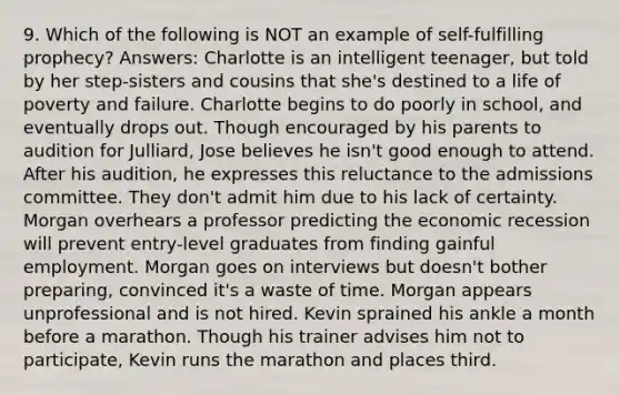 9. Which of the following is NOT an example of self-fulfilling prophecy? Answers: Charlotte is an intelligent teenager, but told by her step-sisters and cousins that she's destined to a life of poverty and failure. Charlotte begins to do poorly in school, and eventually drops out. Though encouraged by his parents to audition for Julliard, Jose believes he isn't good enough to attend. After his audition, he expresses this reluctance to the admissions committee. They don't admit him due to his lack of certainty. Morgan overhears a professor predicting the economic recession will prevent entry-level graduates from finding gainful employment. Morgan goes on interviews but doesn't bother preparing, convinced it's a waste of time. Morgan appears unprofessional and is not hired. Kevin sprained his ankle a month before a marathon. Though his trainer advises him not to participate, Kevin runs the marathon and places third.