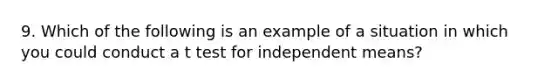 9. Which of the following is an example of a situation in which you could conduct a t test for independent means?