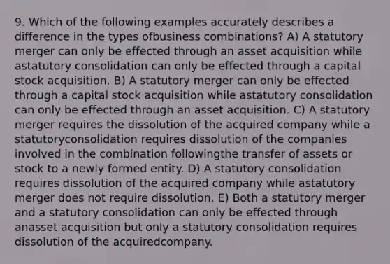 9. Which of the following examples accurately describes a difference in the types ofbusiness combinations? A) A statutory merger can only be effected through an asset acquisition while astatutory consolidation can only be effected through a capital stock acquisition. B) A statutory merger can only be effected through a capital stock acquisition while astatutory consolidation can only be effected through an asset acquisition. C) A statutory merger requires the dissolution of the acquired company while a statutoryconsolidation requires dissolution of the companies involved in the combination followingthe transfer of assets or stock to a newly formed entity. D) A statutory consolidation requires dissolution of the acquired company while astatutory merger does not require dissolution. E) Both a statutory merger and a statutory consolidation can only be effected through anasset acquisition but only a statutory consolidation requires dissolution of the acquiredcompany.