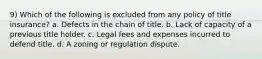 9) Which of the following is excluded from any policy of title insurance? a. Defects in the chain of title. b. Lack of capacity of a previous title holder. c. Legal fees and expenses incurred to defend title. d. A zoning or regulation dispute.