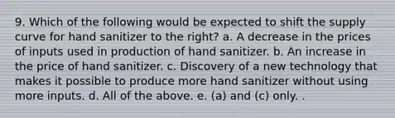 9. Which of the following would be expected to shift the supply curve for hand sanitizer to the right? a. A decrease in the prices of inputs used in production of hand sanitizer. b. An increase in the price of hand sanitizer. c. Discovery of a new technology that makes it possible to produce more hand sanitizer without using more inputs. d. All of the above. e. (a) and (c) only. .