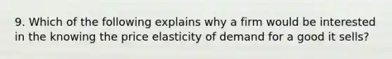 9. Which of the following explains why a firm would be interested in the knowing the price elasticity of demand for a good it sells?