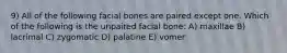 9) All of the following facial bones are paired except one. Which of the following is the unpaired facial bone: A) maxillae B) lacrimal C) zygomatic D) palatine E) vomer