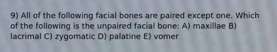 9) All of the following facial bones are paired except one. Which of the following is the unpaired facial bone: A) maxillae B) lacrimal C) zygomatic D) palatine E) vomer