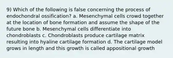 9) Which of the following is false concerning the process of endochondral ossification? a. Mesenchymal cells crowd together at the location of bone formation and assume the shape of the future bone b. Mesenchymal cells differentiate into chondroblasts c. Chondroblasts produce cartilage matrix resulting into hyaline cartilage formation d. The cartilage model grows in length and this growth is called appositional growth