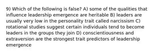 9) Which of the following is false? A) some of the qualities that influence leadership emergence are heritable B) leaders are usually very low in the personality trait called narcissism C) rotational studies suggest certain individuals tend to become leaders in the groups they join D) conscientiousness and extraversion are the strongest trait predictors of leadership emergence