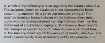 9. Which of the following is false regarding the balance sheet? a. The accounts shown on a balance sheet represent the basic accounting equation for a particular business entity. b. The retained earnings balance shown on the balance sheet must agree with the ending retained earnings balance shown on the statement of stockholders' equity. c. The balance sheet reports the changes in specific account balances over a period of time. d. The balance sheet reports the amount of assets, liabilities, and stockholders' equity of an accounting entity at a point in time.