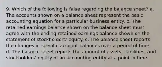 9. Which of the following is false regarding the balance sheet? a. The accounts shown on a balance sheet represent the basic accounting equation for a particular business entity. b. The retained earnings balance shown on the balance sheet must agree with the ending retained earnings balance shown on the statement of stockholders' equity. c. The balance sheet reports the changes in specific account balances over a period of time. d. The balance sheet reports the amount of assets, liabilities, and stockholders' equity of an accounting entity at a point in time.