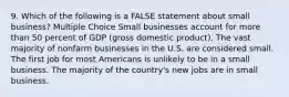 9. Which of the following is a FALSE statement about small business? Multiple Choice Small businesses account for more than 50 percent of GDP (gross domestic product). The vast majority of nonfarm businesses in the U.S. are considered small. The first job for most Americans is unlikely to be in a small business. The majority of the country's new jobs are in small business.