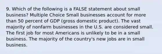 9. Which of the following is a FALSE statement about small business? Multiple Choice Small businesses account for <a href='https://www.questionai.com/knowledge/keWHlEPx42-more-than' class='anchor-knowledge'>more than</a> 50 percent of GDP (gross domestic product). The vast majority of nonfarm businesses in the U.S. are considered small. The first job for most Americans is unlikely to be in a small business. The majority of the country's new jobs are in small business.