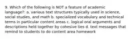 9. Which of the following is NOT a feature of academic language?: a. various text structures typically used in science, social studies, and math b. specialized vocabulary and technical terms in particular content areas c. logical oral arguments and descriptions held together by cohesive ties d. text messages that remind to students to do content area homework