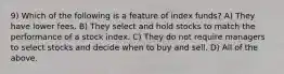 9) Which of the following is a feature of index funds? A) They have lower fees. B) They select and hold stocks to match the performance of a stock index. C) They do not require managers to select stocks and decide when to buy and sell. D) All of the above.