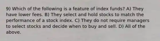 9) Which of the following is a feature of index funds? A) They have lower fees. B) They select and hold stocks to match the performance of a stock index. C) They do not require managers to select stocks and decide when to buy and sell. D) All of the above.