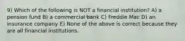 9) Which of the following is NOT a financial institution? A) a pension fund B) a commercial bank C) Freddie Mac D) an insurance company E) None of the above is correct because they are all financial institutions.