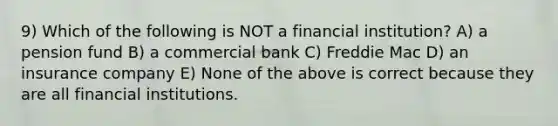 9) Which of the following is NOT a financial institution? A) a pension fund B) a commercial bank C) Freddie Mac D) an insurance company E) None of the above is correct because they are all financial institutions.