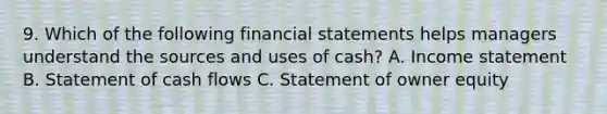 9. Which of the following <a href='https://www.questionai.com/knowledge/kFBJaQCz4b-financial-statements' class='anchor-knowledge'>financial statements</a> helps managers understand the sources and uses of cash? A. <a href='https://www.questionai.com/knowledge/kCPMsnOwdm-income-statement' class='anchor-knowledge'>income statement</a> B. Statement of cash flows C. Statement of owner equity