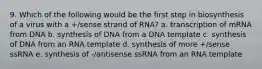 9. Which of the following would be the first step in biosynthesis of a virus with a +/sense strand of RNA? a. transcription of mRNA from DNA b. synthesis of DNA from a DNA template c. synthesis of DNA from an RNA template d. synthesis of more +/sense ssRNA e. synthesis of -/antisense ssRNA from an RNA template