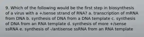 9. Which of the following would be the first step in biosynthesis of a virus with a +/sense strand of RNA? a. transcription of mRNA from DNA b. synthesis of DNA from a DNA template c. synthesis of DNA from an RNA template d. synthesis of more +/sense ssRNA e. synthesis of -/antisense ssRNA from an RNA template