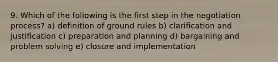 9. Which of the following is the first step in the negotiation process? a) definition of ground rules b) clarification and justification c) preparation and planning d) bargaining and problem solving e) closure and implementation