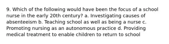 9. Which of the following would have been the focus of a school nurse in the early 20th century? a. Investigating causes of absenteeism b. Teaching school as well as being a nurse c. Promoting nursing as an autonomous practice d. Providing medical treatment to enable children to return to school