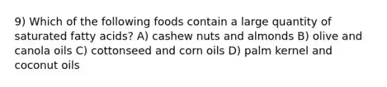 9) Which of the following foods contain a large quantity of saturated fatty acids? A) cashew nuts and almonds B) olive and canola oils C) cottonseed and corn oils D) palm kernel and coconut oils