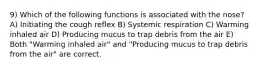 9) Which of the following functions is associated with the nose? A) Initiating the cough reflex B) Systemic respiration C) Warming inhaled air D) Producing mucus to trap debris from the air E) Both "Warming inhaled air" and "Producing mucus to trap debris from the air" are correct.