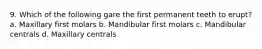 9. Which of the following gare the first permanent teeth to erupt? a. Maxillary first molars b. Mandibular first molars c. Mandibular centrals d. Maxillary centrals