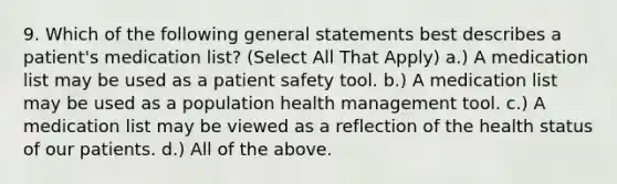 9. Which of the following general statements best describes a patient's medication list? (Select All That Apply) a.) A medication list may be used as a patient safety tool. b.) A medication list may be used as a population health management tool. c.) A medication list may be viewed as a reflection of the health status of our patients. d.) All of the above.