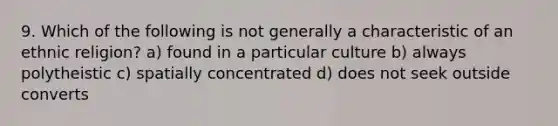 9. Which of the following is not generally a characteristic of an ethnic religion? a) found in a particular culture b) always polytheistic c) spatially concentrated d) does not seek outside converts