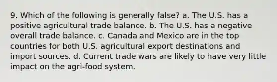 9. Which of the following is generally false? a. The U.S. has a positive agricultural trade balance. b. The U.S. has a negative overall trade balance. c. Canada and Mexico are in the top countries for both U.S. agricultural export destinations and import sources. d. Current trade wars are likely to have very little impact on the agri-food system.