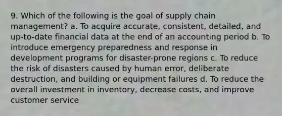 9. Which of the following is the goal of supply chain management? a. To acquire accurate, consistent, detailed, and up-to-date financial data at the end of an accounting period b. To introduce emergency preparedness and response in development programs for disaster-prone regions c. To reduce the risk of disasters caused by human error, deliberate destruction, and building or equipment failures d. To reduce the overall investment in inventory, decrease costs, and improve customer service