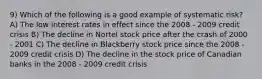 9) Which of the following is a good example of systematic risk? A) The low interest rates in effect since the 2008 - 2009 credit crisis B) The decline in Nortel stock price after the crash of 2000 - 2001 C) The decline in Blackberry stock price since the 2008 - 2009 credit crisis D) The decline in the stock price of Canadian banks in the 2008 - 2009 credit crisis