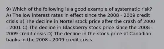 9) Which of the following is a good example of systematic risk? A) The low interest rates in effect since the 2008 - 2009 credit crisis B) The decline in Nortel stock price after the crash of 2000 - 2001 C) The decline in Blackberry stock price since the 2008 - 2009 credit crisis D) The decline in the stock price of Canadian banks in the 2008 - 2009 credit crisis