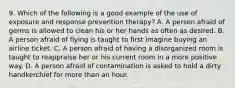 9. Which of the following is a good example of the use of exposure and response prevention therapy? A. A person afraid of germs is allowed to clean his or her hands as often as desired. B. A person afraid of flying is taught to first imagine buying an airline ticket. C. A person afraid of having a disorganized room is taught to reappraise her or his current room in a more positive way. D. A person afraid of contamination is asked to hold a dirty handkerchief for more than an hour.