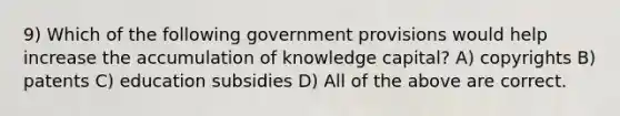 9) Which of the following government provisions would help increase the accumulation of knowledge capital? A) copyrights B) patents C) education subsidies D) All of the above are correct.