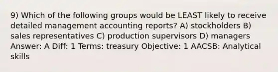 9) Which of the following groups would be LEAST likely to receive detailed management accounting reports? A) stockholders B) sales representatives C) production supervisors D) managers Answer: A Diff: 1 Terms: treasury Objective: 1 AACSB: Analytical skills